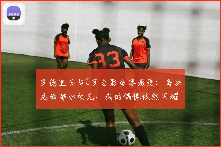 罗德里戈与C罗合影分享感受：每次见面都如初见，我的偶像依然闪耀