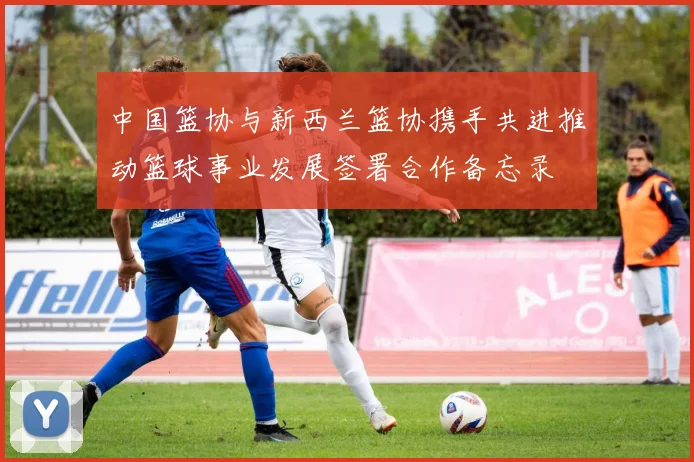 中国篮协与新西兰篮协携手共进推动篮球事业发展签署合作备忘录
