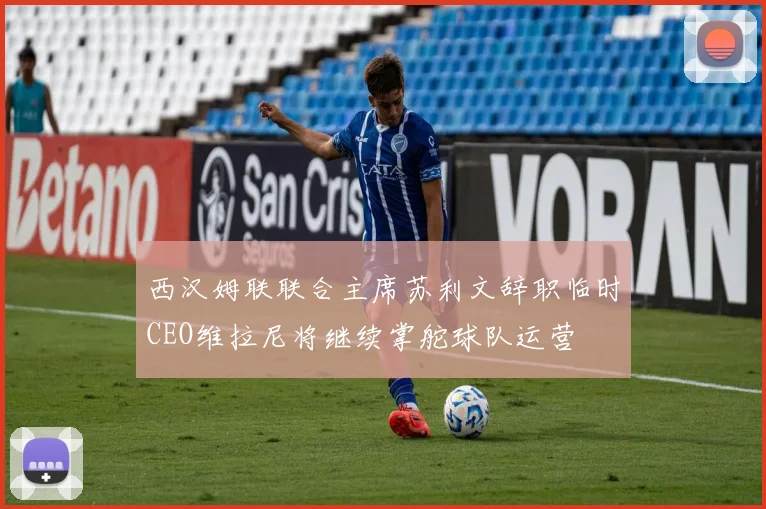 西汉姆联联合主席苏利文辞职临时CEO维拉尼将继续掌舵球队运营