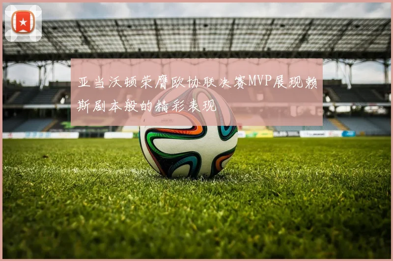 亚当沃顿荣膺欧协联决赛MVP展现赖斯剧本般的精彩表现