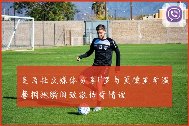 皇马社交媒体分享C罗与莫德里奇温馨拥抱瞬间致敬传奇情谊
