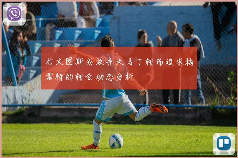 尤文图斯或放弃大马丁转而追求梅雷特的转会动态分析