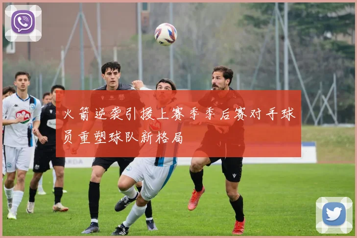 火箭逆袭引援上赛季季后赛对手球员重塑球队新格局