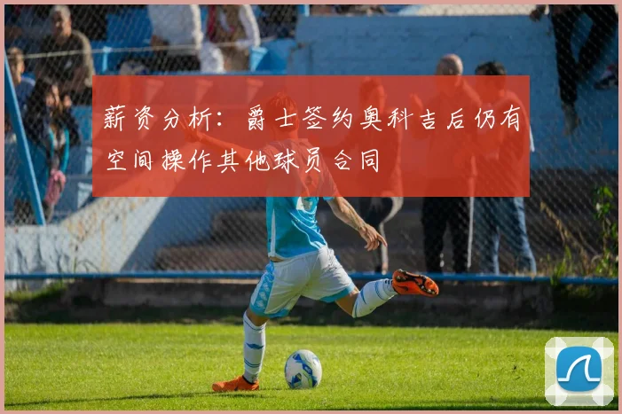 薪资分析：爵士签约奥科吉后仍有空间操作其他球员合同