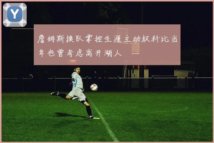詹姆斯换队掌控生涯主动权科比当年也曾考虑离开湖人