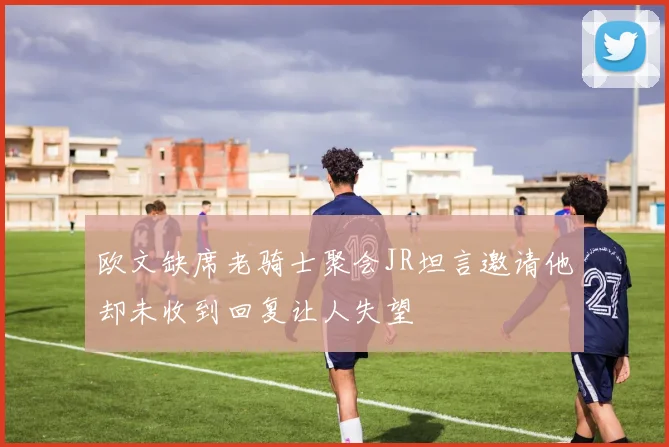 欧文缺席老骑士聚会JR坦言邀请他却未收到回复让人失望